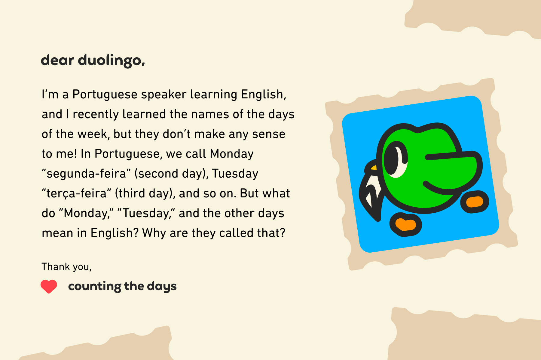 Illustration of a letter to Dear Duolingo that reads: Dear Duolingo, I’m a Portuguese speaker learning English, and I recently learned the names of the days of the week, but they don’t make any sense to me! In Portuguese, we call Monday “segunda-feira” (second day), Tuesday “terça-feira” (third day), and so on. But what do “Monday,” “Tuesday,” and the other days mean in English? Why are they called that? Thank you, Counting the Days