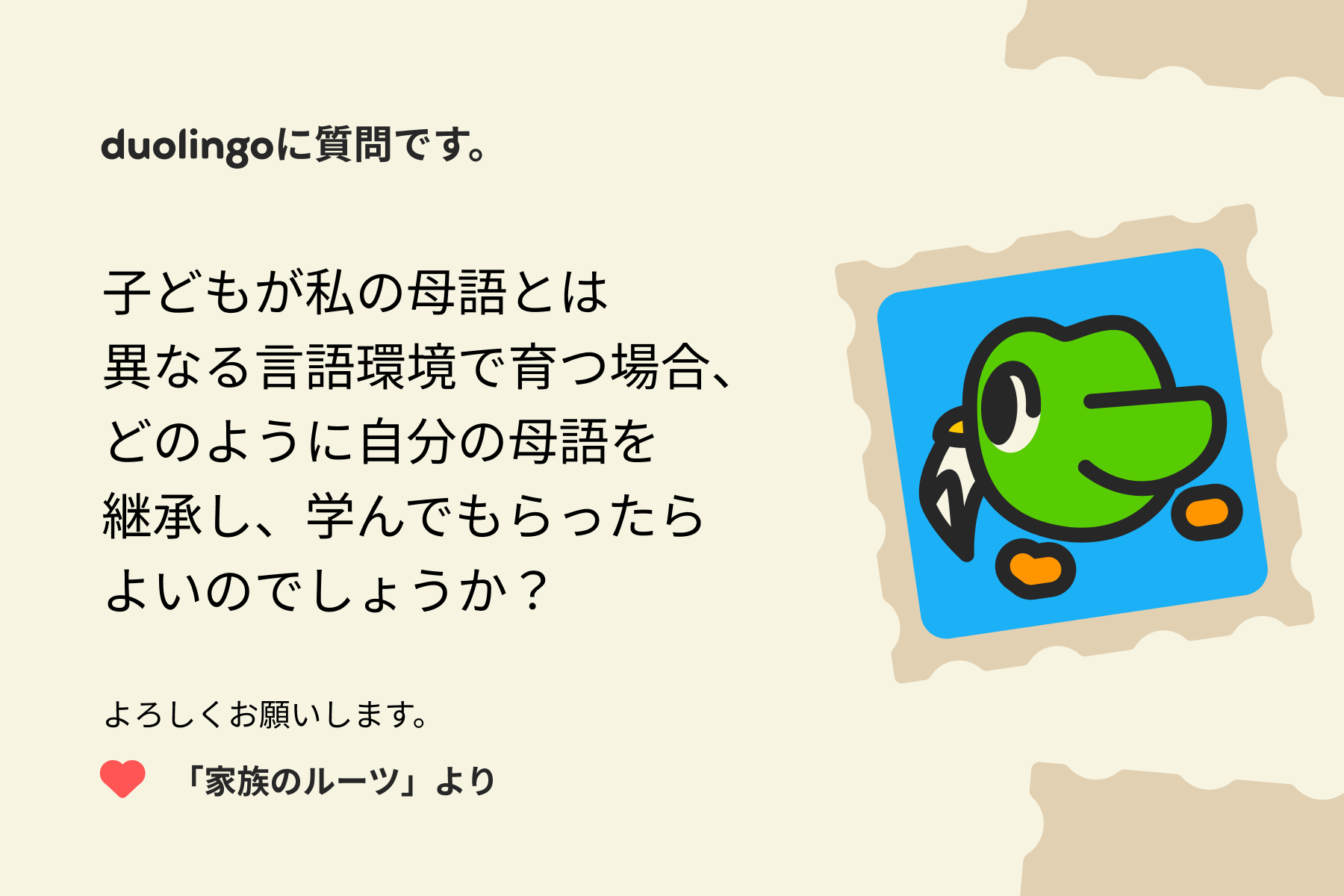 「Duolingoへの質問」に寄せられた手紙のイラスト。Duolingoに質問です。子どもが私の母語とは異なる言語環境で育つ場合、どのように自分の母語を継承し、学んでもらったらよいのでしょうか?よろしくお願いします。「家族のルーツ」より